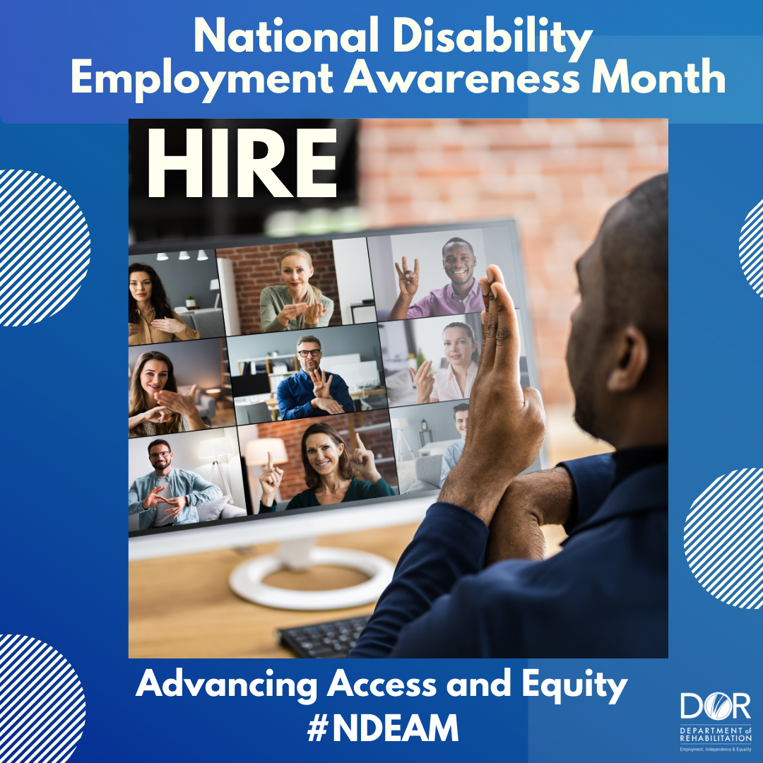 Photo of man with his back to the camera signing with people on a Zoom-type application.  Nine people are pictured on his computer monitor and they are using American sign language.  The man is seated in his office.  The walls are made of red brick and the desk is made of a pale wood.  Text at top of graphic reads:  National Disability Employment Awareness Month.  Hire.  Bottom of the graphic has the wording:  Advancing Access and Equity.  DOR logo in bottom right corner.  #NDEAM.